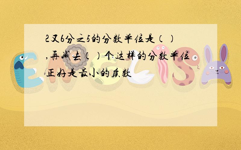 2又6分之5的分数单位是（）,再减去（）个这样的分数单位正好是最小的质数