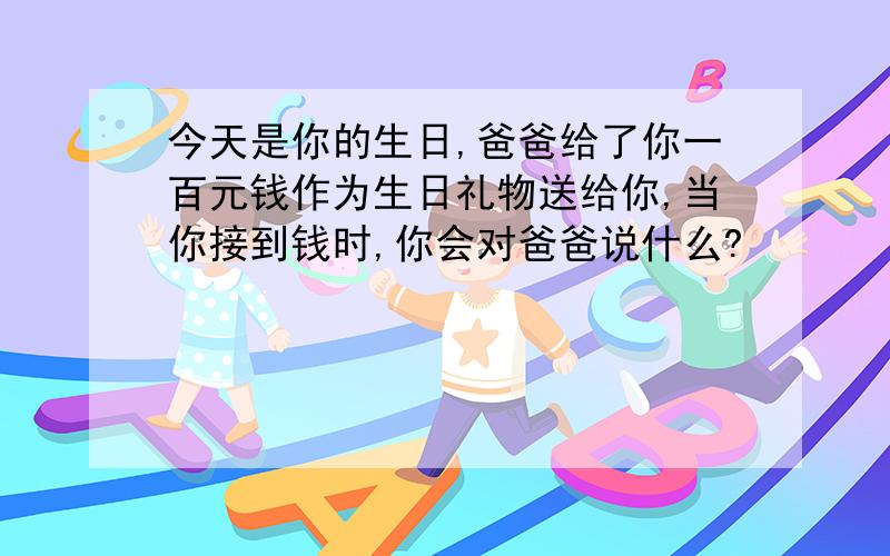 今天是你的生日,爸爸给了你一百元钱作为生日礼物送给你,当你接到钱时,你会对爸爸说什么?