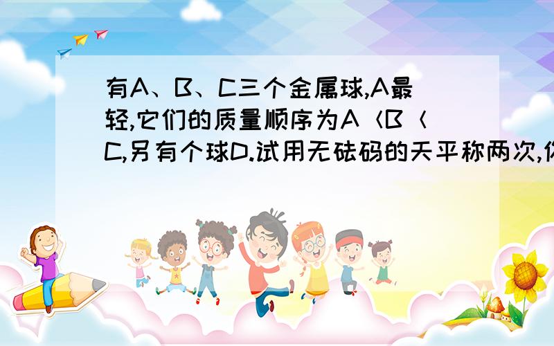 有A、B、C三个金属球,A最轻,它们的质量顺序为A＜B＜C,另有个球D.试用无砝码的天平称两次,你能确定球D