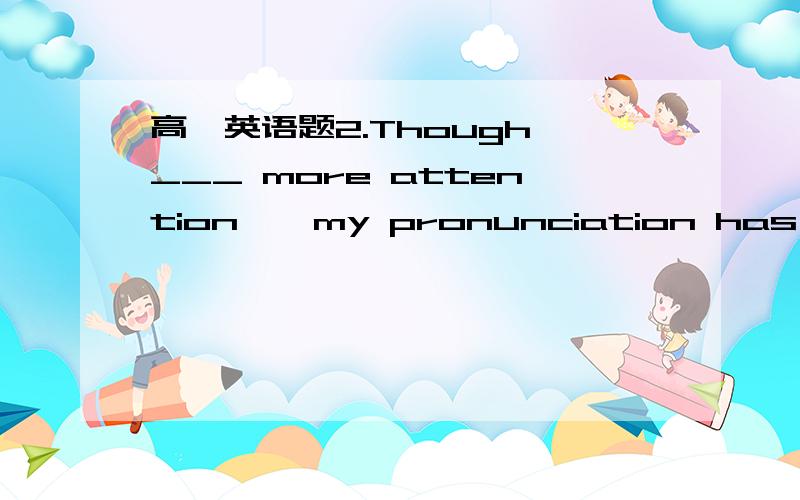 高一英语题2.Though ___ more attention , my pronunciation has not