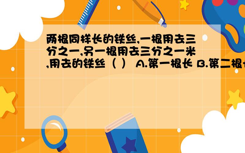 两根同样长的铁丝,一根用去三分之一,另一根用去三分之一米,用去的铁丝（ ） A.第一根长 B.第二根长