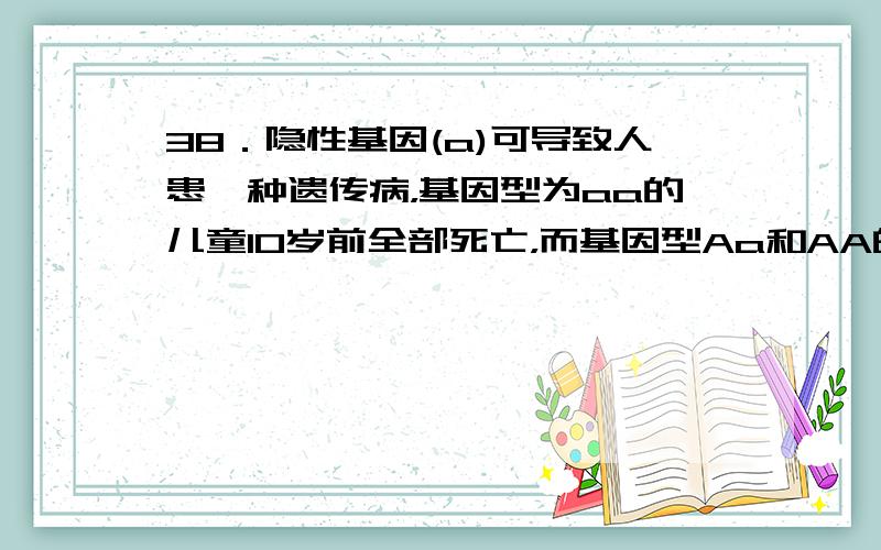 38．隐性基因(a)可导致人患一种遗传病，基因型为aa的儿童10岁前全部死亡，而基因型Aa和AA的个体都表现正常。在一个