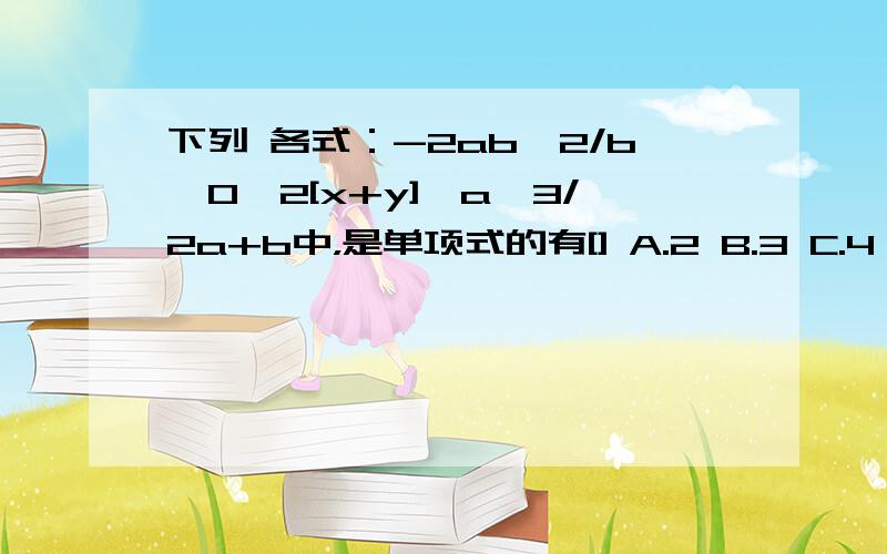 下列 各式：-2ab,2/b,0,2[x+y],a,3/2a+b中，是单项式的有[] A.2 B.3 C.4 D.1