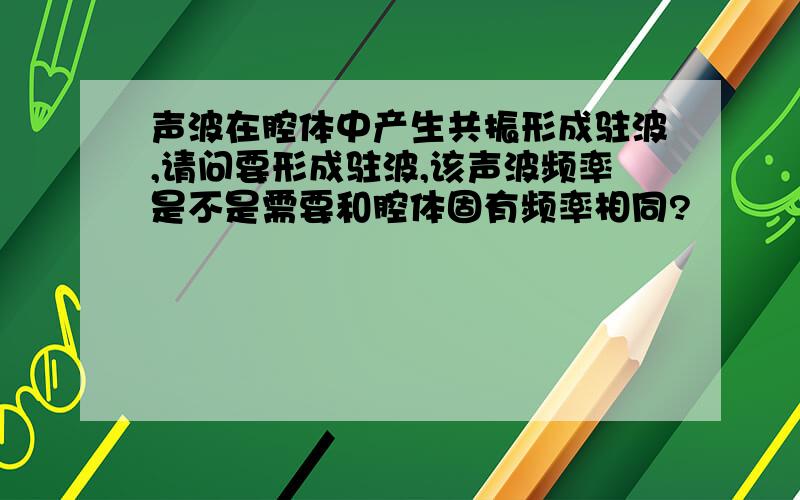 声波在腔体中产生共振形成驻波,请问要形成驻波,该声波频率是不是需要和腔体固有频率相同?