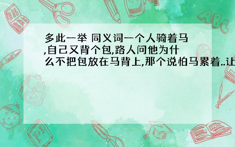 多此一举 同义词一个人骑着马,自己又背个包,路人问他为什么不把包放在马背上,那个说怕马累着..让我们说出这个成语是什么我