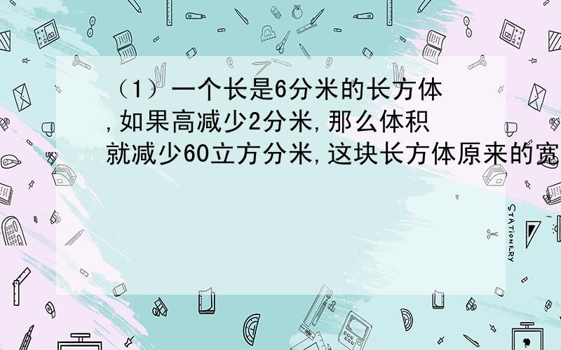 （1）一个长是6分米的长方体,如果高减少2分米,那么体积就减少60立方分米,这块长方体原来的宽是多少分米?