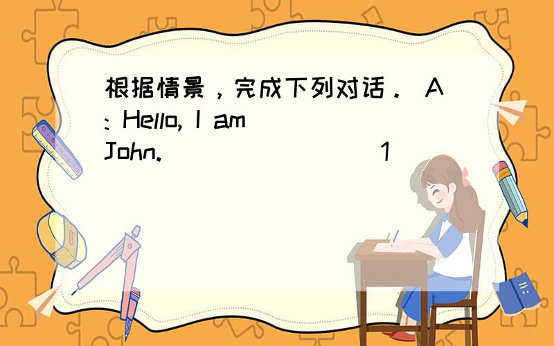 根据情景，完成下列对话。 A: Hello, I am John. ________1_________________