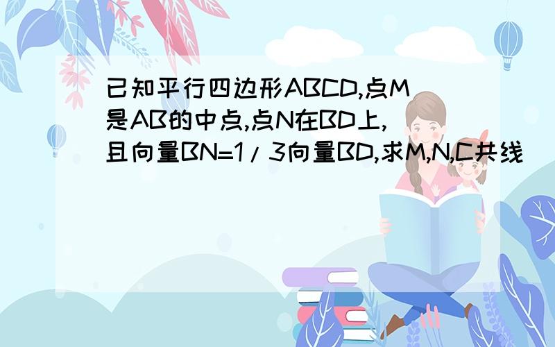 已知平行四边形ABCD,点M是AB的中点,点N在BD上,且向量BN=1/3向量BD,求M,N,C共线