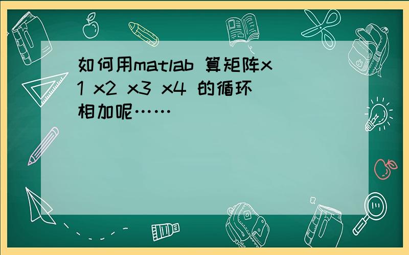 如何用matlab 算矩阵x1 x2 x3 x4 的循环相加呢……