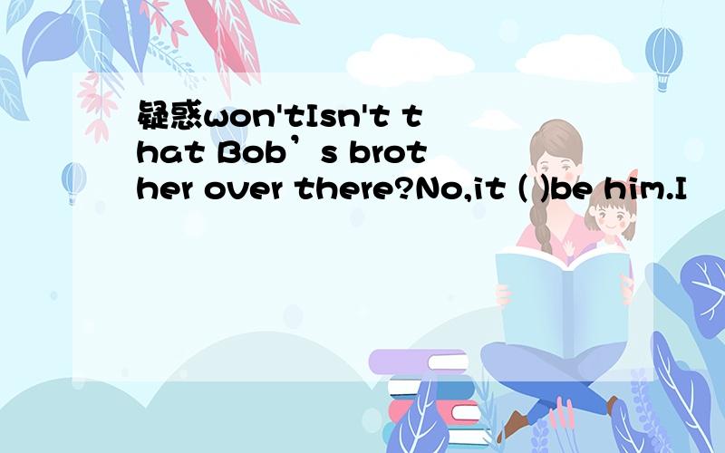 疑惑won'tIsn't that Bob’s brother over there?No,it ( )be him.I