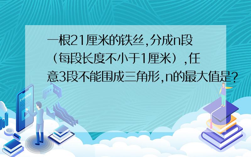 一根21厘米的铁丝,分成n段（每段长度不小于1厘米）,任意3段不能围成三角形,n的最大值是?