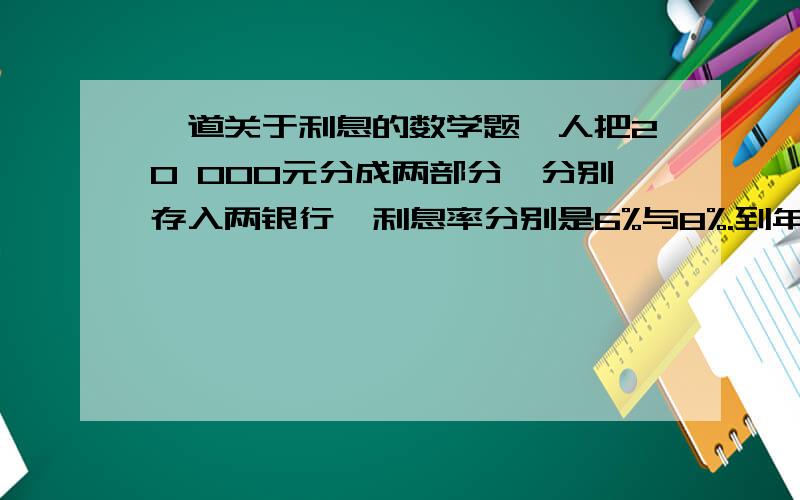 一道关于利息的数学题一人把20 000元分成两部分,分别存入两银行,利息率分别是6%与8%.到年终时,该存款人总共得到1