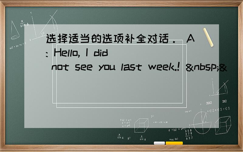 选择适当的选项补全对话。 A: Hello, I did not see you last week.!  &