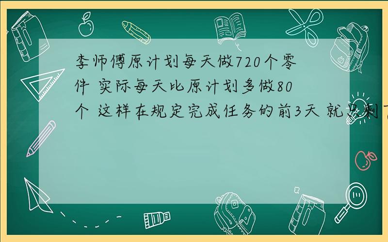 李师傅原计划每天做720个零件 实际每天比原计划多做80个 这样在规定完成任务的前3天 就只剩下1160个没有做 李师傅