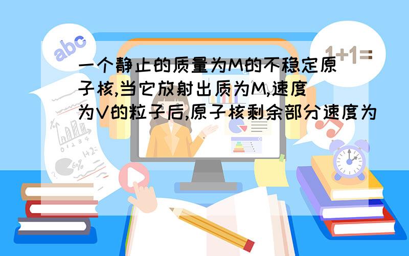 一个静止的质量为M的不稳定原子核,当它放射出质为M,速度为V的粒子后,原子核剩余部分速度为（ ）