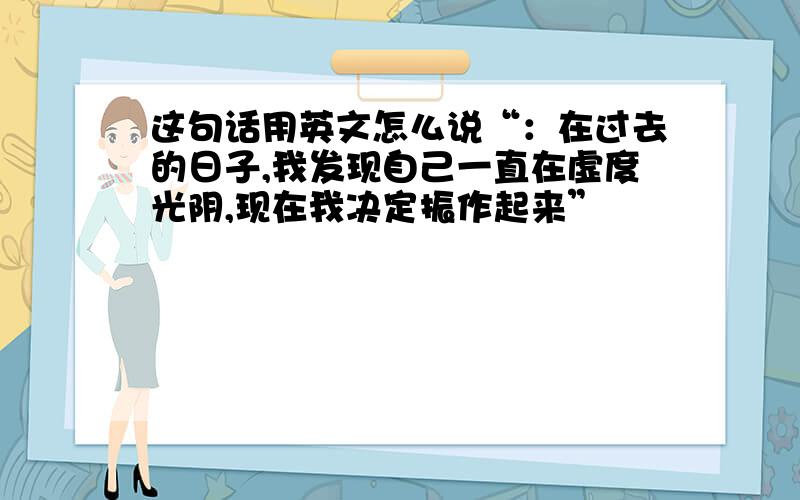 这句话用英文怎么说“：在过去的日子,我发现自己一直在虚度光阴,现在我决定振作起来”