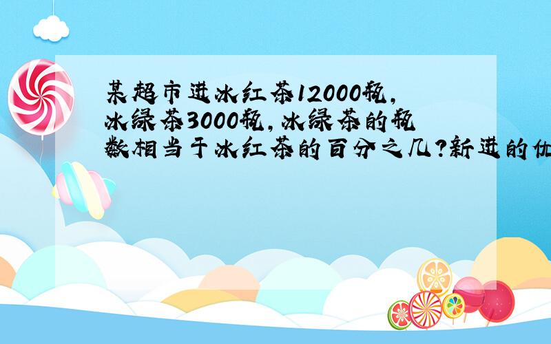 某超市进冰红茶12000瓶,冰绿茶3000瓶,冰绿茶的瓶数相当于冰红茶的百分之几?新进的优酸比冰绿茶多25%,新进