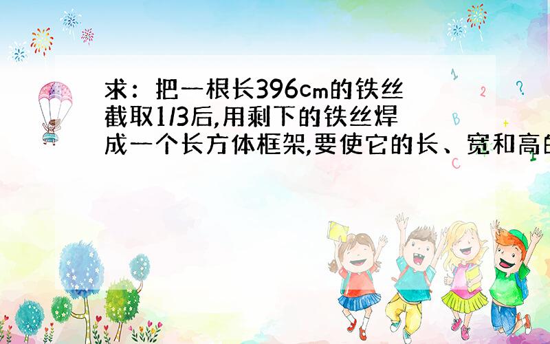 求：把一根长396cm的铁丝截取1/3后,用剩下的铁丝焊成一个长方体框架,要使它的长、宽和高的比是.