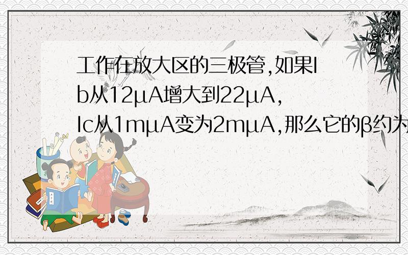 工作在放大区的三极管,如果Ib从12μA增大到22μA,Ic从1mμA变为2mμA,那么它的β约为（）83 91 100