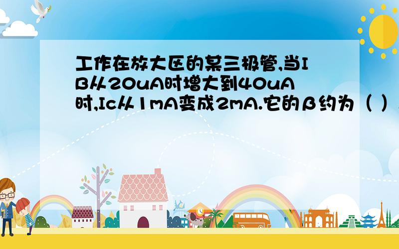 工作在放大区的某三极管,当IB从20uA时增大到40uA时,Ic从1mA变成2mA.它的β约为（ ）.