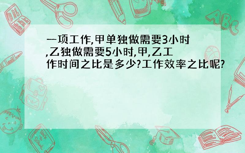 一项工作,甲单独做需要3小时,乙独做需要5小时,甲,乙工作时间之比是多少?工作效率之比呢?