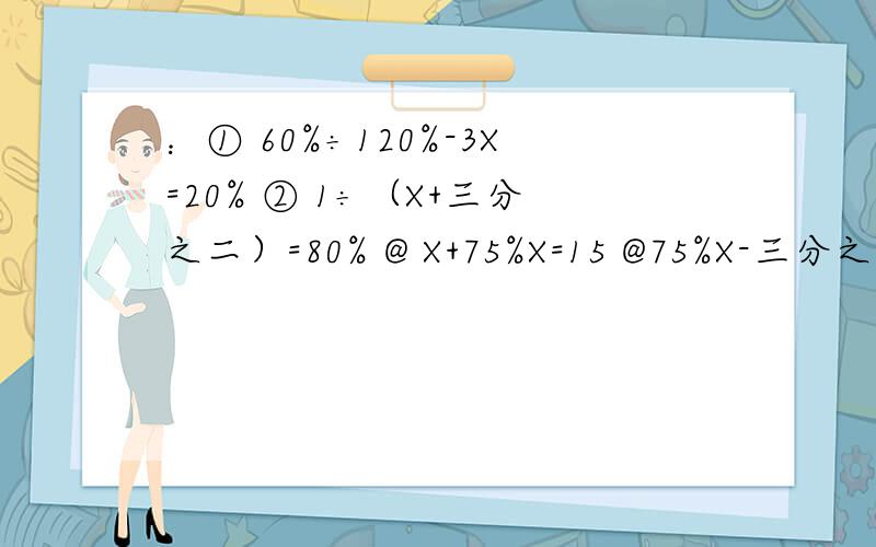 ：① 60%÷120%-3X=20% ② 1÷（X+三分之二）=80% @ X+75%X=15 @75%X-三分之一X=