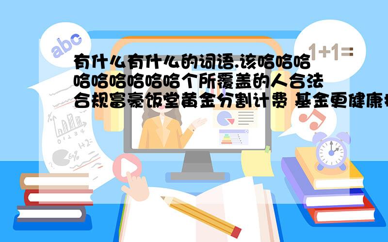 有什么有什么的词语.该哈哈哈哈哈哈哈哈哈个所覆盖的人合法合规富豪饭堂黄金分割计费 基金更健康护军将军