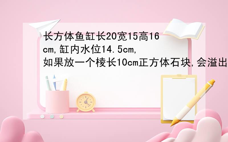 长方体鱼缸长20宽15高16cm,缸内水位14.5cm,如果放一个棱长10cm正方体石块,会溢出多少