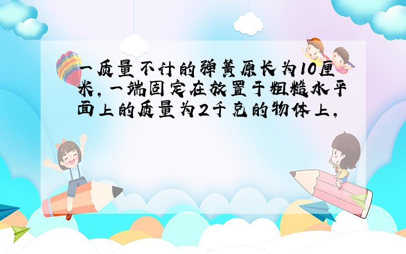 一质量不计的弹簧原长为10厘米,一端固定在放置于粗糙水平面上的质量为2千克的物体上,