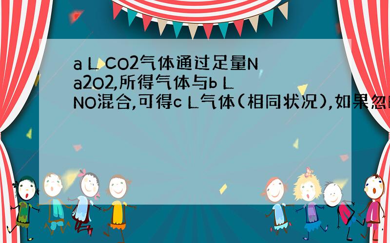 a L CO2气体通过足量Na2O2,所得气体与b L NO混合,可得c L气体(相同状况),如果忽略2NO2 N2O4