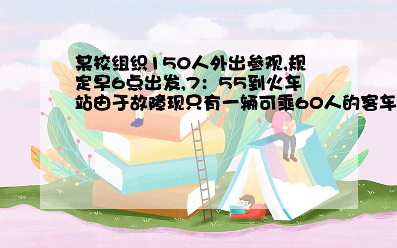 某校组织150人外出参观,规定早6点出发,7：55到火车站由于故障现只有一辆可乘60人的客车