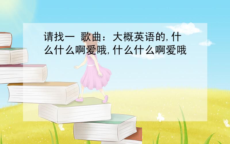 请找一 歌曲：大概英语的,什么什么啊爱哦,什么什么啊爱哦