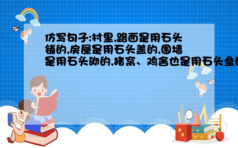 仿写句子:村里,路面是用石头铺的,房屋是用石头盖的,围墙是用石头砌的,猪窝、鸡舍也是用石头垒的.