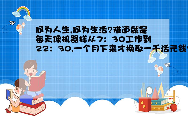 何为人生,何为生活?难道就是每天像机器样从7：30工作到22：30,一个月下来才换取一千活元钱?这样月复一月,年过一年的