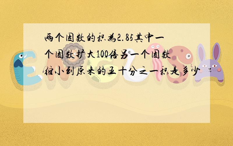 两个因数的积为2.85其中一个因数扩大100倍另一个因数缩小到原来的五十分之一积是多少