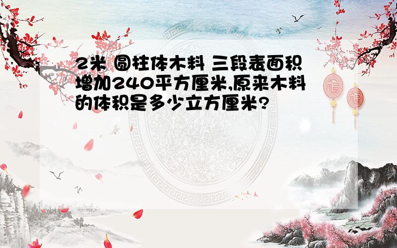 2米 圆柱体木料 三段表面积增加240平方厘米,原来木料的体积是多少立方厘米?