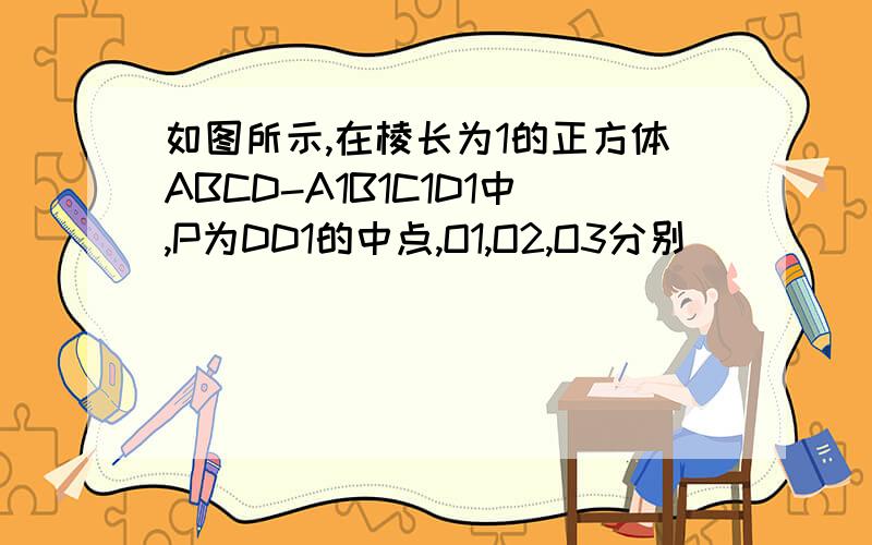 如图所示,在棱长为1的正方体ABCD-A1B1C1D1中,P为DD1的中点,O1,O2,O3分别