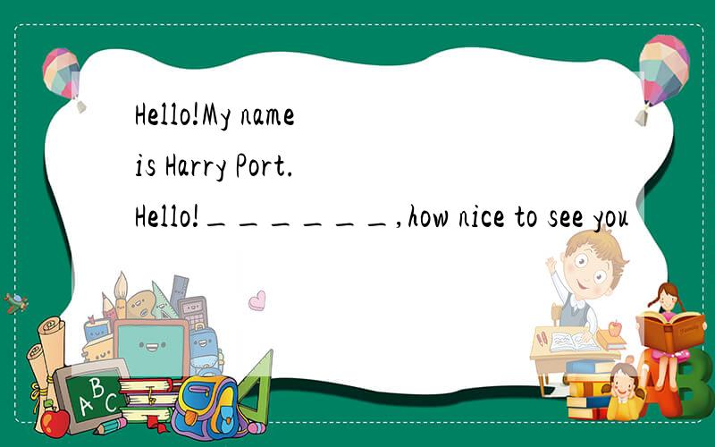 Hello!My name is Harry Port.Hello!______,how nice to see you