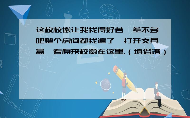 这枚校徽让我找得好苦,差不多吧整个房间都找遍了,打开文具盒一看原来校徽在这里.（填俗语）