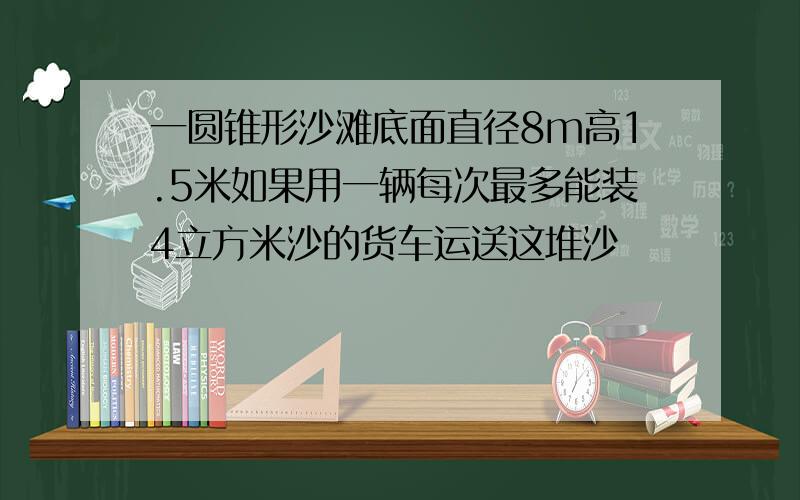 一圆锥形沙滩底面直径8m高1.5米如果用一辆每次最多能装4立方米沙的货车运送这堆沙