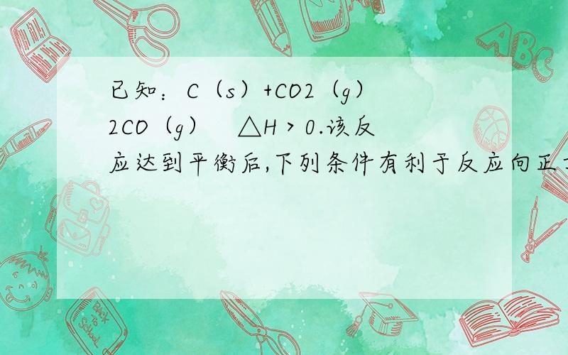 已知：C（s）+CO2（g）2CO（g）　△H＞0.该反应达到平衡后,下列条件有利于反应向正方向进行的是 （ ）