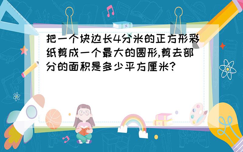 把一个块边长4分米的正方形彩纸剪成一个最大的圆形,剪去部分的面积是多少平方厘米?