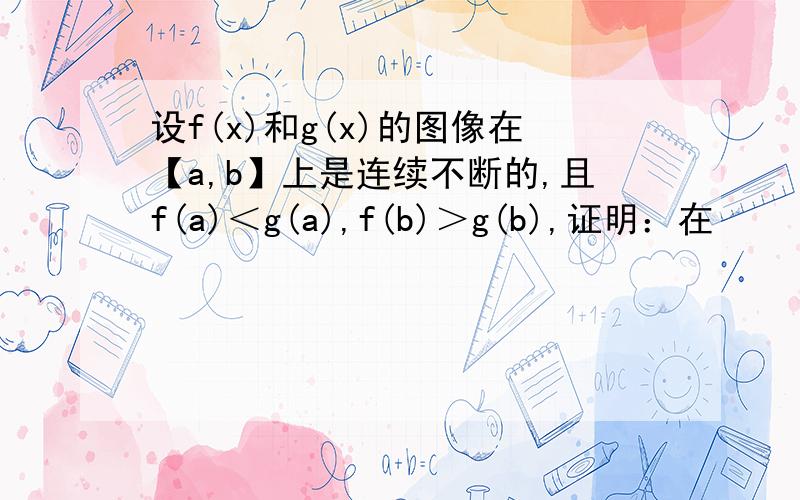 设f(x)和g(x)的图像在【a,b】上是连续不断的,且f(a)＜g(a),f(b)＞g(b),证明：在