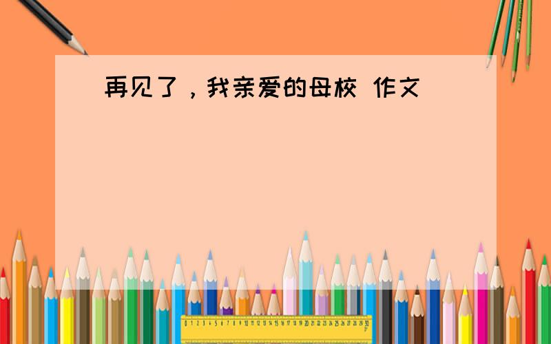 再见了，我亲爱的母校 作文