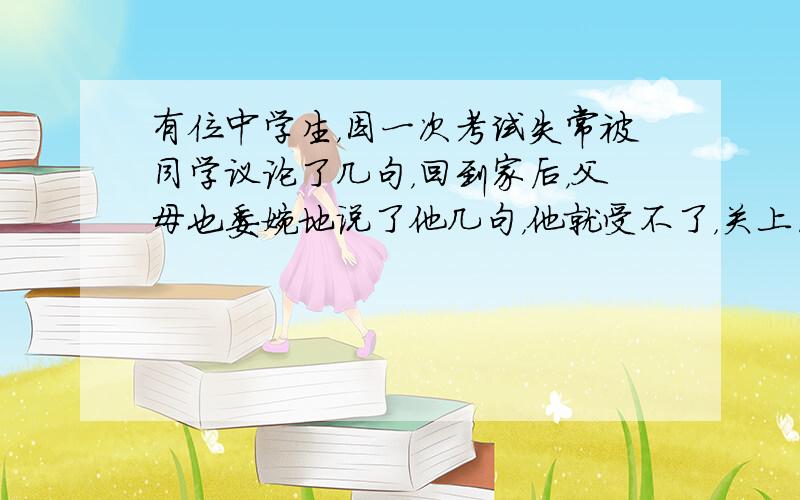 有位中学生，因一次考试失常被同学议论了几句，回到家后，父母也委婉地说了他几句，他就受不了，关上门不吃不喝，竟然走上了绝路