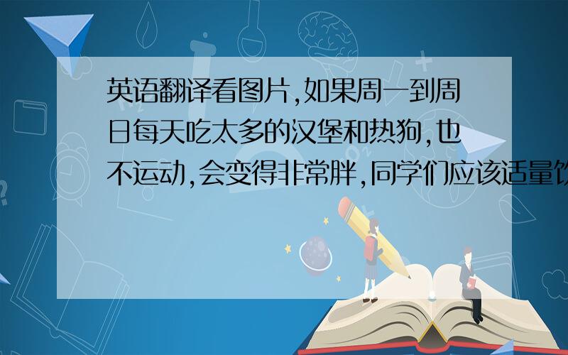 英语翻译看图片,如果周一到周日每天吃太多的汉堡和热狗,也不运动,会变得非常胖,同学们应该适量饮食合理搭配,多吃水果,蔬菜