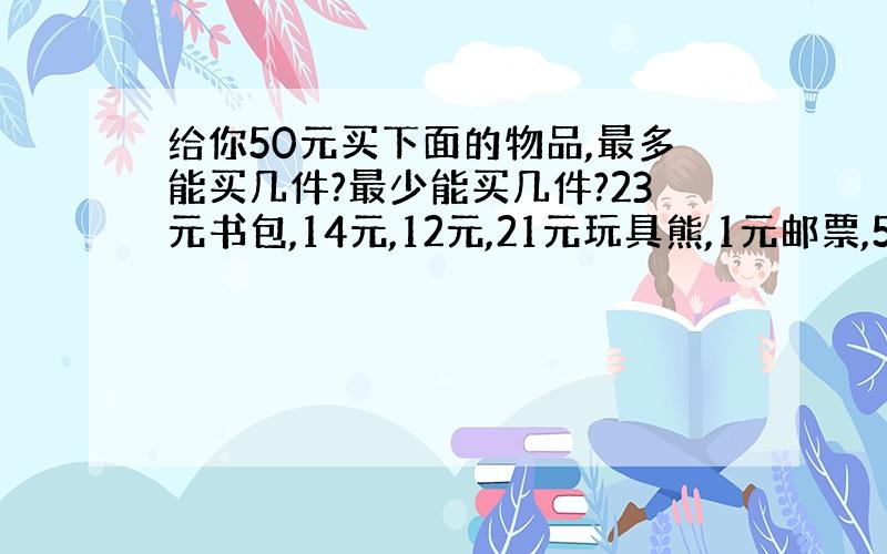 给你50元买下面的物品,最多能买几件?最少能买几件?23元书包,14元,12元,21元玩具熊,1元邮票,5元.（注：不能