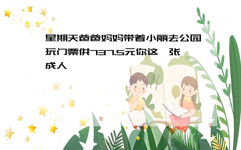 星期天爸爸妈妈带着小丽去公园玩门票供737.5元你这一张成人