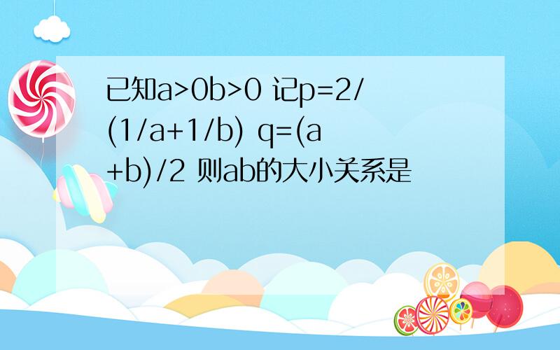 已知a>0b>0 记p=2/(1/a+1/b) q=(a+b)/2 则ab的大小关系是