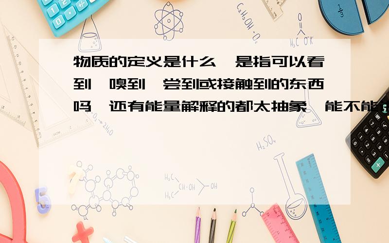 物质的定义是什么,是指可以看到、嗅到、尝到或接触到的东西吗,还有能量解释的都太抽象,能不能讲的简单